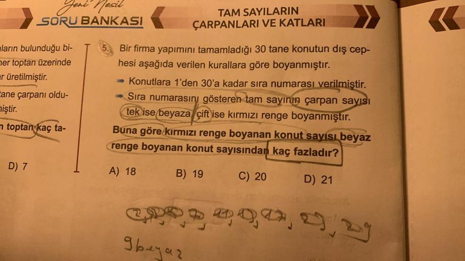 Jeni
Jeni Nesil
SORU BANKASI
ların bulunduğu bi-
her toptan üzerinde
ar üretilmiştir.
ane çarpanı oldu-
miştir.
n toptan kaç ta-
D) 7
TAM SAYILARIN
ÇARPANLARI VE KATLARI
Bir firma yapımını tamamladığı 30 tane konutun dış cep-
hesi aşağıda verilen kurallara