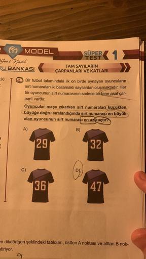 Yeni Nesil
RU BANKASI
36
MODEL
9
C)
Bir futbol takımındaki ilk on birde oynayan oyuncuların
sırt numaraları iki basamaklı sayılardan oluşmaktadır. Her
bir oyuncunun sırt numarasının sadece bir tane asal çar-
pani vardır.
Oyuncular maça çıkarken sırt numara