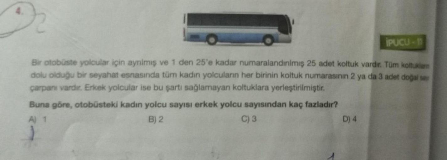 İPUCU-11
Bir otobüste yolcular için ayrılmış ve 1 den 25'e kadar numaralandırılmış 25 adet koltuk vardır. Tüm koltuklan
dolu olduğu bir seyahat esnasında tüm kadın yolcuların her birinin koltuk numarasının 2 ya da 3 adet doğal say
çarpanı vardır. Erkek yol