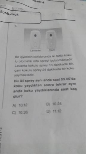 Ebob-ekok
9.
b-ekok
Lavanta
Çam
Bir işyerinin koridorunda iki farklı koku-
lu otomatik oda spreyi bulunmaktadır.
Lavanta kokulu sprey 18 dakikada bir,
çam kokulu sprey 24 dakikada bir koku
yaymaktadır.
A) 10.12
C) 10.36
Bu iki sprey aynı anda saat 09.00'da