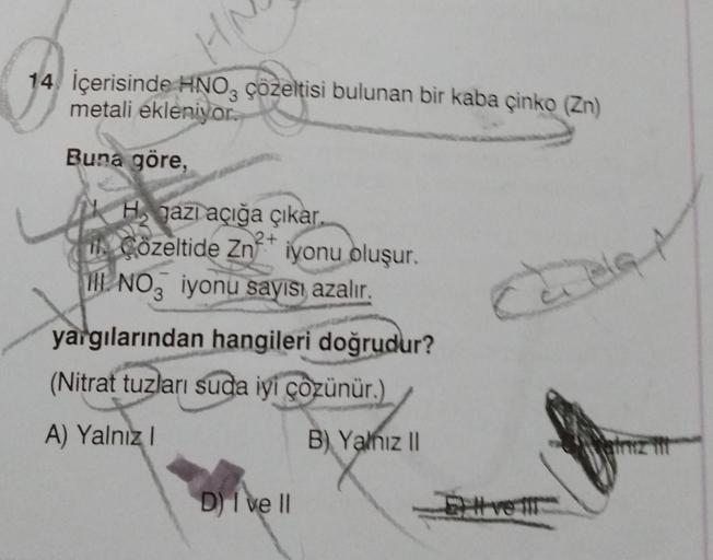 HA
14 İçerisinde HNO3 çözeltisi bulunan bir kaba çinko (Zn)
metali ekleniyor.
Buna göre,
H gazı açığa çıkar.
UN Çözeltide Zn iyonu oluşur.
HE NO3 iyonu sayısı azalır.
yargılarından hangileri doğrudur?
(Nitrat tuzları suda iyi çözünür.)
A) Yalnız I
D) I ve 