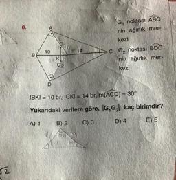 2
8.
B
10
D
K
G₂
G₁ noktası ABC
nin ağırlık mer-
kezi
C G₂ noktası BDC
nin ağırlık mer-
kezi
IBKI = 10 br, ICKI = 14 br, m(ACD) = 30°
Yukarıdaki verilere göre, IG,G₂ kaç birimdir?
A) 1
(B) 2
C) 3
D) 4
E) 5