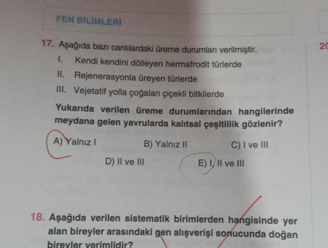 FEN BİLİMLERİ
17. Aşağıda bazı canlılardaki üreme durumları verilmiştir.
1. Kendi kendini dölleyen hermafrodit türlerde
II. Rejenerasyonla üreyen türlerde
III. Vejetatif yolla çoğalan çiçekli bitkilerde
Yukarıda verilen üreme durumlarından hangilerinde
mey