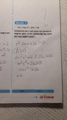 değeri için
T
R
M
U
M
Y
ÖRNEK 4
f(x) = log, (x²-2mx +36)
fonksiyonu her x reel sayısı için tanımlı ol-
duğuna göre, m nin alabileceği kaç farklı
tam sayı değeri vardır?
<>2
x²2mx + 360
015141 4306-cso
4m²x²=41.36 >0
m²x²-360
2
(mx) ²36
-6
3) 24
4) 11
ek/tr