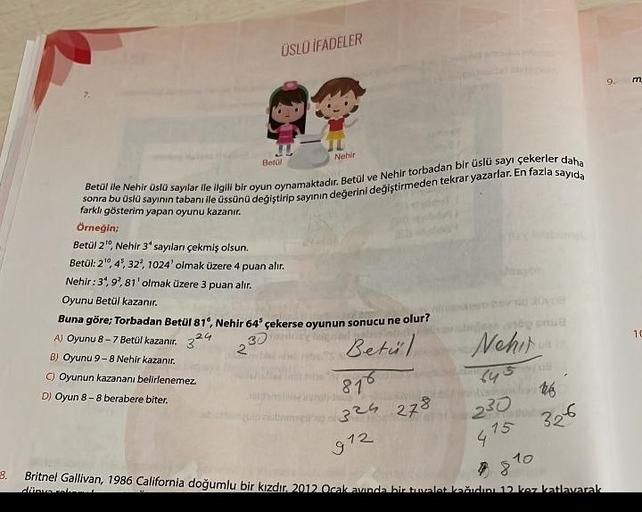 9.
ÜSLÜ İFADELER
Betül
sonra bu üslü sayının tabanı ile üssünü değiştirip sayının değerini değiştirmeden tekrar yazarlar. En fazla sayıda
Betül ile Nehir üslü sayılar ile ilgili bir oyun oynamaktadır. Betül ve Nehir torbadan bir üslü sayı çekerler daha
far