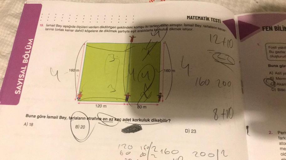 SAYISAL BÖLÜM
MATEMATİK TESTİ
19. İsmail Bey aşağıda ölçüleri verilen dikdörtgen şeklindeki komşu iki tarlayı satın almıştır. İsmail Bey, tarlaların kenar-
12+10
larına (ortak kenar dahil) köşelere de dikilmek şartıyla eşit aralıklarla korkuluk dikmek isti