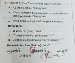 13. Aşağıda X, Y ve Z katılarına ait bilgiler verilmiştir.
X: Ağ örgülü katıdır. Elektriği iletir.
Y: Kristal birimlerini bir arada tutan kuvvetler elektros-
tatik kuvvetlerdir. Elektriği iletir.
Z: Isıtıldığında yumuşayarak akışkanlık kazanır.
Buna göre,
I. X katısı Cu (bakır) olabilir.
II. Y katısı iyonik katı sınıfındadır.
III. Z katısı sıkıştırılamayan yapıya sahiptir.
ifadelerinden hangileri doğrudur?
A) Yalnız I
B Yalnız III
D) II ve III
C) ve 11
E) I, II ve IIL