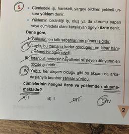 5.
• Cümledeki işi, hareketi, yargıyı bildiren çekimli un-
sura yüklem denir.
• Yüklemin bildirdiği iş, oluş ya da durumu yapan
veya cümledeki olanı karşılayan ögeye özne denir.
Buna göre,
Gülüşün, en tatlı sabahlarımín güneş ışığıdır.
Leyla, bu zamana kadar gördüğüm en kibar hanı-
mefendi bir öğrenciydi.
W. İstanbul, herkesin hayallerini süsleyen dünyanın en
gözde şehridir..
IV Yağız, her akşam olduğu gibi bu akşam da arka-
daşlarıyla beraber sahilde yürüdü.
cümlelerinin hangisi özne ve yüklemden oluşma-
maktadır?
ve yukle
A) I
G) 111
B) II
u
DY IV
2