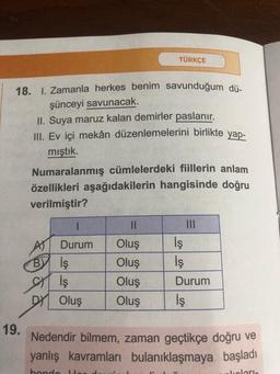 18. 1. Zamanla herkes benim savunduğum dü-
şünceyi savunacak.
19.
TÜRKÇE
II. Suya maruz kalan demirler paslanır.
III. Ev içi mekân düzenlemelerini birlikte yap-
mıştık.
Numaralanmış cümlelerdeki fiillerin anlam
özellikleri aşağıdakilerin hangisinde doğru
verilmiştir?
Durum
BY iş
SH
İş
DY Oluş
İş
İş
Durum
Oluş
Oluş
Oluş
Oluş İş
Nedendir bilmem, zaman geçtikçe doğru ve
yanlış kavramları bulanıklaşmaya başladı
hondo
How d
Jiolaris