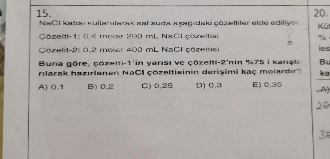 15.
NaCl katısı kullanılarak saf suda aşağıdaki çözeltiler elde ediliyor.
Çözelti-1: 0,4 molar 200 mL NaCl çözeltisi
Çözelit-2: 0,2 molar 400 mL NaCl çözeltisi
O
Buna göre, çözelti-1'in yarısı ve çözelti-2'nin %75 i karıştı-
rılarak hazırlanan NaCl çözelti