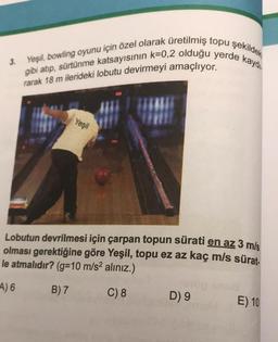 gibi atıp, sürtünme katsayısının k=0,2 olduğu yerde kaydı
Yeşil, bowling oyunu için özel olarak üretilmiş topu şekildek
rarak 18 m ilerideki lobutu devirmeyi amaçlıyor.
Yeşil
Lobutun devrilmesi için çarpan topun sürati en az 3 m/s
olması gerektiğine göre Yeşil, topu ez az kaç m/s sürat.
le atmalıdır? (g=10 m/s² alınız.)
A) 6
B) 7
C) 8
D) 9
E) 10