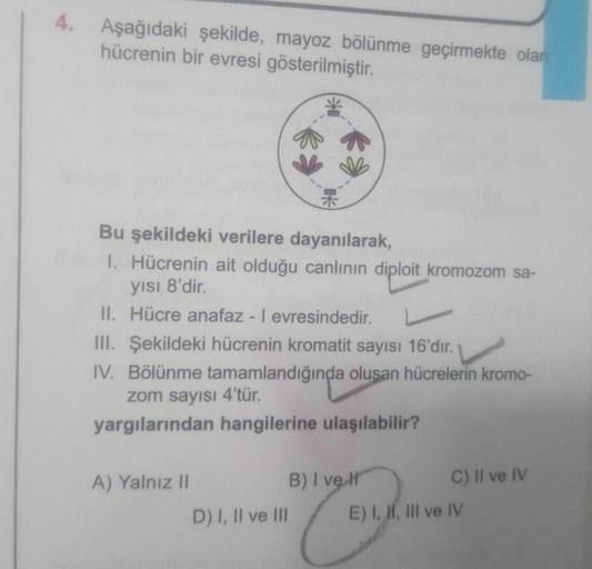 4. Aşağıdaki şekilde, mayoz bölünme geçirmekte olan
hücrenin bir evresi gösterilmiştir.
Bu şekildeki verilere dayanılarak,
1. Hücrenin ait olduğu canlının diploit kromozom sa-
yısı 8'dir.
II. Hücre anafaz - I evresindedir.
III. Şekildeki hücrenin kromatit 