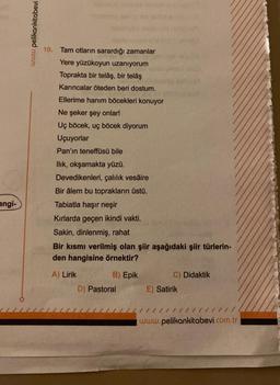 angi-
www.pelikankitabevi
10. Tam otların sarardığı zamanlar
Yere yüzükoyun uzanıyorum
Toprakta bir telâş, bir telâş
Karıncalar öteden beri dostum.
Ellerime hanım böcekleri konuyor
Ne şeker şey onlar!
Uç böcek, uç böcek diyorum
Uçuyorlar
Pan'ın teneffüsü bile
Ilık, okşamakta yüzü.
Devedikenleri, çalılık vesaire
Bir âlem bu toprakların üstü.
Tabiatla haşır neşir
Kırlarda geçen ikindi vakti.
Sakin, dinlenmiş, rahat
Bir kısmı verilmiş olan şiir aşağıdaki şiir türlerin-
den hangisine örnektir?
A) Lirik
B) Epik
D) Pastoral
C) Didaktik
E) Satirik
www.pelikankitabevi.com.tr