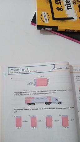 Yorum Testi 2
Çarpanlar ve Katlar (EBOB - EKOK)
1.
A)
r = 20 cm
h = 60 cm
B)
ADUIS DOES
unknown
LONK
8. SINIF
r = 25 cm
h = 100 cm
Yukarıdaki yarıçapı 40 cm ve yüksekliği 100 cm olan dik silindir şeklindeki variller, alttaki gibi iki farki b
çimde hiç boşluk kalmadan bir kamyonun kasasına yerleştirilebilmektedir.
r = 40 cm
C)
h = 90 cm
S'8
Aynı kamyonun kasasına bu işlem aşağıdaki dik silindir şeklindeki varillerden hangisi ile de yap
bilir?
URO VE AHLAK BILGISsi
r=20 cm
TÜR
1. Ünite | 1. Bölüm
h = 50 cm
TURKCE SO
D)
OS
r = 30 cm
1. Ünite I
OPI B.
4.
h = 80 cm
Bir fabri
(si 5'er t
ürün sa