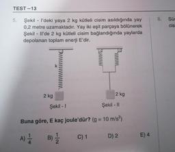 TEST-13
5.
Şekill'deki yaya 2 kg kütleli cisim asıldığında yay
0,2 metre uzamaktadır. Yay iki eşit parçaya bölünerek
Şekilll'de 2 kg kütleli cisim bağlandığında yaylarda
depolanan toplam enerji E'dir.
2 kg
K
2 kg
Şekil - II
Şekil - 1
Buna göre, E kaç joule'dür? (g = 10 m/s²)
A) 1/12
B) ½/2
C) 1
D) 2
E) 4
8. Sü
cis