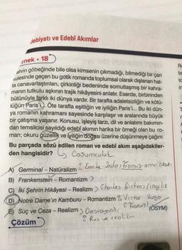 debiyatı ve Edebî Akımlar
rnek 18
●
ehrin göbeğinde bile olsa kimsenin çıkmadığı, bilmediği bir çan
Kulesinde geçen bu gotik romanda toplumsal olarak dışlanan hat-
ta canavarlaştırılan, çirkinliği bedeninde somutlaşmış bir kahra-
manın tutkulu aşkının trajik hikâyesini anlatır. Eserde, birbirinden
bütünüyle farklı iki dünya vardır. Bir tarafta adaletsizliğin ve kötü-
lüğün Paris'i.). Öte tarafta eşitliğin ve iyiliğin Paris'i... Bu iki dün-
ya romanın kahramanı sayesinde karşılaşır ve aralarında büyük
bir çatışma yaşanır. Konusu, işleyiş tarzı, dil ve anlatımı bakımın-
dan temsilcisi sayıldığı edebî akımın harika bir örneği olan bu ro-
man; okuru güzellik ve iyiliğin doğası üzerine düşünmeye çağırır.
Bu parçada sözü edilen roman ve edebî akım aşağıdakiler-
den hangisidir? Coşumculuk
& Emile Zola, Fransız ama Nat.
A) Germinal - Natüralizm
B) Frankenstein - Romantizm >
C) İki Şehrin Hikâyesi – Realizm> Charles Dickens (ingiliz
D) Notre Dame'in Kamburu - Romantizm Victor Hugo,
E) Suç ve Ceza - Realizm > Dostoyevski
(Fransız)
(ÖSYM)
Çözüm
o Rus ve realizm
Ro
tir
tc
in