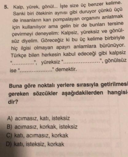 5. Kalp, yürek, gönül... İşte size üç benzer kelime.
Sanki biri ötekinin aynısı gibi duruyor çünkü üçü
de insanların kan pompalayan organını anlatmak
için kullanılıyor ama gelin bir de bunları tersine
çevirmeyi deneyelim: Kalpsiz, yüreksiz ve gönül-
süz di