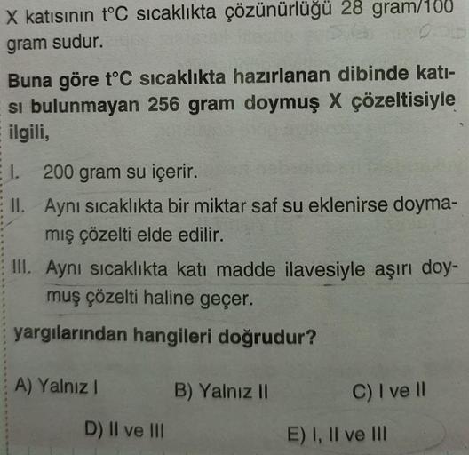 X katısının t°C sıcaklıkta çözünürlüğü 28 gram/100
gram sudur.
200
Buna göre t°C sıcaklıkta hazırlanan dibinde katı-
si bulunmayan 256 gram doymuş X çözeltisiyle
ilgili,
I. 200 gram su içerir.
II. Aynı sıcaklıkta bir miktar saf su eklenirse doyma-
mış çöze