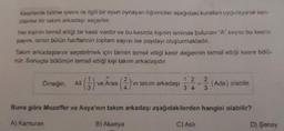 Kesirlerde bölme işlemi ile ilgili bir oyun oynayan öğrenciler aşağıdaki kurallan uygulayarak ken-
dilerine bir takım arkadaşı seçerler.
Her kişinin temsil ettiği bir kesir vardır ve bu kesirde kişinin isminde bulunan "A" sayısı bu kesrin
payını, ismin bütün harflerinin toplam sayısı ise paydayı oluşturmaktadır.
Takım arkadaşlarını seçebilmek için birinin temsil ettiği kesir değerinin temsil ettiği kesre bölü-
nür. Sonuçta bölümün temsil ettiği kişi takım arkadaşıdır.
Örneğin, Ali
(-3) ve Aras (2) 'ın takım arkadaşı
12 2
3.4
3.
(Ada) olabilir.
Buna göre Muzaffer ve Asya'nın takım arkadaşı aşağıdakilerden hangisi olabilir?
A) Kamuran
B) Akasya
C) Asli
D) Şenay