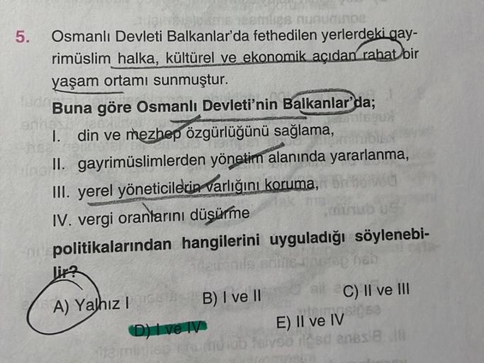 lies nunuminoa
Osmanlı Devleti Balkanlar'da fethedilen yerlerdeki gay-
rimüslim halka, kültürel ve ekonomik açıdan rahat bir
yaşam ortamı sunmuştur.
Buna göre Osmanlı Devleti'nin Balkanlar'da;
I. din ve mezhep özgürlüğünü sağlama,
Uns
II. gayrimüslimlerden