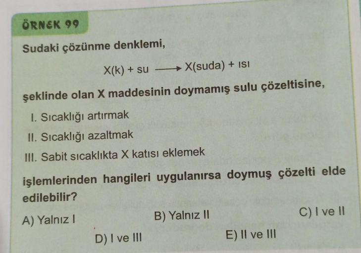 ÖRNEK 99
Sudaki çözünme denklemi,
X(k) + su
X(suda) + ISI
şeklinde olan X maddesinin doymamış sulu çözeltisine,
I. Sıcaklığı artırmak
II. Sıcaklığı azaltmak
III. Sabit sıcaklıkta X katısı eklemek
işlemlerinden hangileri uygulanırsa doymuş çözelti elde
edil