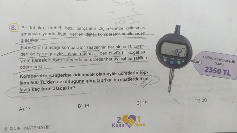 8.
Bir fabrika, ürettiği bazı parçaların ölçümlerinde kullanmak
amacıyla yanda fiyatı verilen dijital komparatör saatlerinden....
alacaktır.
Fabrikanın alacağı komparatör saatlerinin her birine TL cinsin-
den ödeyeceği aylık taksidin ücreti, 1'den büyük bi