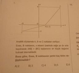 7.
-5
A) 2
6
AY
B) 3
O
-2
B(3,0)
Analitik düzlemde A, B ve C noktaları veriliyor.
Enes, B noktasını, x ekseni üzerinde sağa ya da sola
kaydırarak |AB| + |BC| toplamının en küçük değerini
bulmak istemektedir.
Buna göre, Enes, B noktasının yerini kaç birim de-
ğiştirmelidir?
A
C) 4
7
D) 5
10.
E) 6
OA
[BA
Dil
d₁
na
A