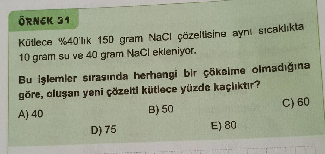 ÖRNEK 31
Kütlece %40'lık 150 gram NaCl çözeltisine aynı sıcaklıkta
10 gram su ve 40 gram NaCl ekleniyor.
Bu işlemler sırasında herhangi bir çökelme olmadığına
göre, oluşan yeni çözelti kütlece yüzde kaçlıktır?
A) 40
B) 50
D) 75
E) 80
C) 60