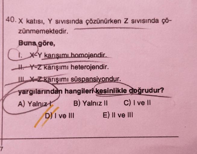 7
40. X katısı, Y Sıvısında çözünürken Z sıvısında ço-
zünmemektedir.
Buna göre,
I. X-Y karışımı homojendir.
Y-Z karışımı heterojendir.
IX-Z karışımı süspansiyondur.
yargılarından hangileri kesinlikle doğrudur?
A) Yalnız
B) Yalnız II C) I ve II
E) II ve II