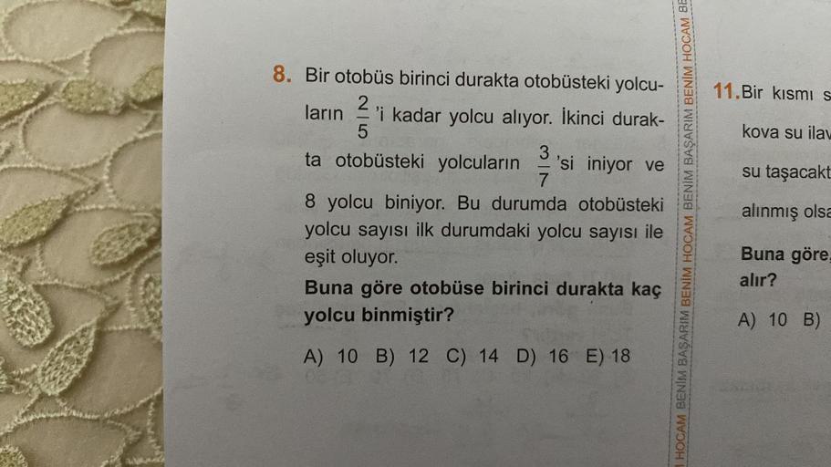 8. Bir otobüs birinci durakta otobüsteki yolcu-
ların 'i kadar yolcu alıyor. İkinci durak-
2
5
3
ta otobüsteki yolcuların 'si iniyor ve
7
8 yolcu biniyor. Bu durumda otobüsteki
yolcu sayısı ilk durumdaki yolcu sayısı ile
eşit oluyor.
Buna göre otobüse biri