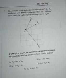 7. Sürtünmesiz yatay düzlemde m kütleli cisme F₁, F₂, F
kuvvetleri aynı anada uygulandığında x yolu sonunda
cisim üzerinde yaptığı işler sırasıyla w₁, W₂ ve W3 tür.
F₁
Güç ve Enerji - I
m
A) W3 > W₁ > W₂
C) W₁ > W₂ > W3
F₂
F3
Buna göre; w₁, W₂ ve W3 arasındaki büyüklük ilişkisi
aşağıdakilerden hangisidir? (Birim kareler özdeştir.)
B) W₁ = W₂ = W3
D) W3> W₂ > W₁
E) W3 = W₂ > W₁