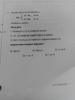 6=0
21. Gerçek sayılar kümesinde tanımlı
x²+4x, x≤0
-x²+6x, x>0
fonksiyonu veriliyor.
Buna göre,
1. f fonksiyonu (-2, 3) aralığında artandır.
11. (-4,-2) aralığında negatif değerli ve artandır.
III. f(x)'in minimum ve maksimum değerleri toplamı 5'tir.
yargılarından hangileri doğrudur?
A) Yalnız 1
B) Yalnız II
D) II ve III
E) I ve Ill
C) I, II ve III
AYT DENEME-1