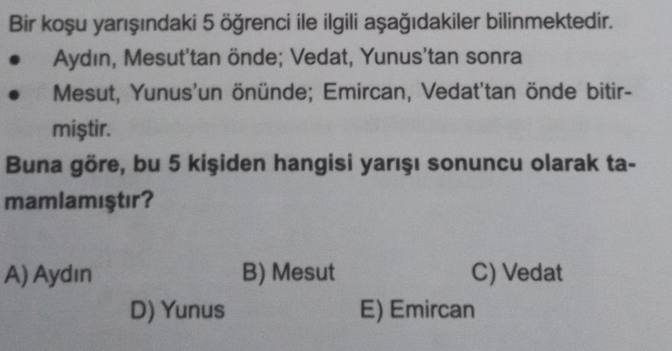 Bir koşu yarışındaki 5 öğrenci ile ilgili aşağıdakiler bilinmektedir.
Aydın, Mesut'tan önde; Vedat, Yunus'tan sonra
Mesut, Yunus'un önünde; Emircan, Vedat'tan önde bitir-
miştir.
Buna göre, bu 5 kişiden hangisi yarışı sonuncu olarak ta-
mamlamıştır?
●
A) A