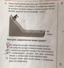 1. Düşey kesiti şekildeki gibi olan yolun KL bölümü sürtün-
mesiz, LM bölümü sürtünmelidir. K noktasından kaykayı
ile duruştan harekete başlayan m kütleli çocuğun M nok-
tasından geçerken hızının büyüklüğü v oluyor.
M.Yer
(Yatay)
Buna göre, aşağıdakilerden hangisi yanlıştır?
A) KL aralığında çocuğun mekanik enerjisi artmıştır.
B) LM aralığında çocuğun mekanik enerjisi azalmıştır.
L noktasından geçerken çocuğun hızı v'den büyüktür.
✓DK noktasındayken çocuğun yere göre potansiyel
enerjisi, L noktasındaki kinetik enerjisine eşittir.
E) Çocuğun kütlesi daha büyük olsaydı L noktasından
geçiş hızı değişmezdi.
3.