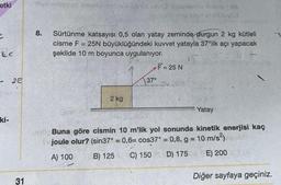 etki
LE
ki-
25
31
se svies
30 meid selama two d
pay sisutatutauxEd
8. Sürtünme katsayısı 0,5 olan yatay zeminde durgun 2 kg kütleli
cisme F = 25N büyüklüğündeki kuvvet yatayla 37°lik açı yapacak
şekilde 10 m boyunca uygulanıyor.
15.
2 kg
F= 25 N
--x-47
37°
Yatay
ob Buna göre cismin 10 m'lik yol sonunda kinetik enerjisi kaç
joule olur? (sin37° = 0,6= cos37° = 0,8, g = 10 m/s²)
A) 100
B) 125
C) 150 D) 175
E) 200
Diğer sayfaya geçiniz.