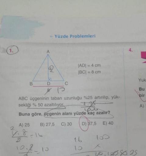 1.
B
A) 25
4.8
>> Yüzde Problemleri
A
ABC üçgeninin taban uzunluğu %25 artırılıp, yük-
sekliği % 50 azaltılıyor.
2
1600
Buna göre, üçgenin alanı yüzde kaç azalır?
B) 27,5 C) 30
D) 37,5
E) 40
102-10
C
|AD| = 4 cm
|BC| = 8 cm
16
100
4.
10,1858025
Yuk
Bu
bir