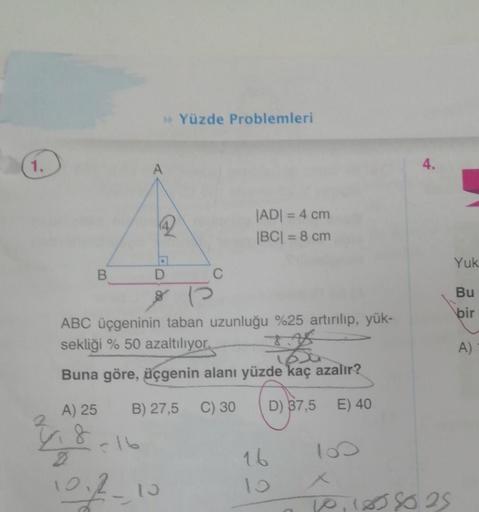 1.
B
A) 25
4.8
>> Yüzde Problemleri
A
ABC üçgeninin taban uzunluğu %25 artırılıp, yük-
sekliği % 50 azaltılıyor.
2
1600
Buna göre, üçgenin alanı yüzde kaç azalır?
B) 27,5 C) 30
D) 37,5
E) 40
102-10
C
|AD| = 4 cm
|BC| = 8 cm
16
100
4.
10,1858025
Yuk
Bu
bir
