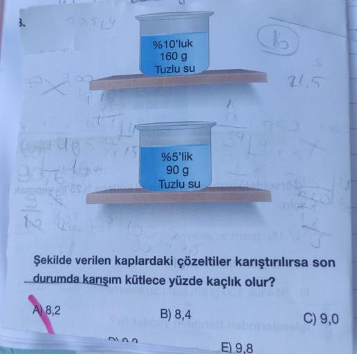 904164
Asmasy it's
122
%10'luk
160 g
Tuzlu su
A) 8,2
%5'lik
90 g
Tuzlu su
B) 8,4
BY YOU
(16
Şekilde verilen kaplardaki çözeltiler karıştırılırsa son
_durumda karışım kütlece yüzde kaçlık olur?
E) 9,8
21.5
950
C) 9,0