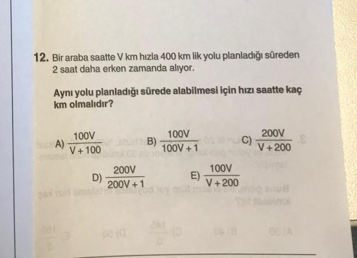 12. Bir araba saatte V km hızla 400 km lik yolu planladığı süreden
2 saat daha erken zamanda alıyor.
Aynı yolu planladığı sürede alabilmesi için hızı saatte kaç
km olmalıdır?
(6 A)
087
100V
V + 100
D)
200V
200V +1
B)
100V
100V +1
261
E)
100V
V +200
C)
200V