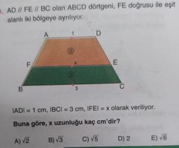 9. AD // FE // BC olan ABCD dörtgeni, FE doğrusu ile eşit
alanlı iki bölgeye ayrılıyor.
B
F
A
S
B) √3
X
3
D
E
C
IADI= 1 cm, IBCI= 3 cm, IFEI = x olarak veriliyor.
Buna göre, x uzunluğu kaç cm'dir?
A) √2
C) √5
D) 2
E) √6