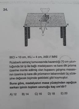 34.
M
B
K L
C.
N
IBCI= 10 cm, IKLI = 4 cm, IABI // IMNI
Rizaberk satranç turnuvasında kazandığı 70 cm uzun-
luğunda bir ip ile bağlı madalyasını ve kare dik prizma
üzerine monte edilmiş olan kupasını çalışma masası-
nın üzerine ip kare dik prizmanın tabanındaki üç yüze-
yine değecek biçimde şekildeki gibi koymuştur.
Buna göre, madalyanın masa yüzeyinden aşağıya
sarkan ipinin toplam uzunuğu kaç cm'dir?
A) 12
B) 14 C) 16 D) 18
E) 20