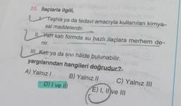 25. İlaçlarla ilgili,
jalgned neb
Teşhis ya da tedavi amacıyla kullanılan kimya-
sal maddelerdir.
11. Yarı katı formda su bazlı ilaçlara merhem de-
nir.
me
oli 190
III. Katrya da Sivi hâlde bulunabilir.
yargılarından hangileri doğrudur?
A) Yalnız I
B) Yalnız II
LII.
D) I ve III
men
C) Yalnız III
E) I, II ve III