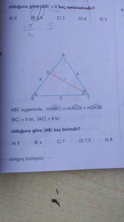 9.
olduğuna göre AD = x kaç santimetredir?
göre JADI
B) 2,5
C) 3 D) 4
A) 2
L
S
A) 5 (B) 6
D
ABC üçgeninde, m(ABC) = m(ACD) = m(DCB)
|BC| = 5 br, |AC| = 4 br
olduğuna göre |AB| kaç birimdir?
... tonguç kampüs ...
5
E) 5
1
C) 7 D) 7,5 E) 8