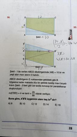 30.
A
-
E'
A'
E
Şekil - 10
to
m(E'B'E) = 0 ve tane:
-0
1
C
B'
Şekil 2
Şekil 1'de verilen ABCD dikdörtgeninde |AB| = 10 br ve
yeşil alan mavi alanın 9 katıdır.
85
(10. X) y - 116.21
2
B
ABCD dikdörtgenin E noktasından şekildeki gibi Bed
köşesine kadar makasla düz bir şekilde kesilip mavi boyalı
kısım Şekil - 2'deki gibi üst tarafa konulup bir paralelkenar
oluşturuluyor.
25
olarak veriliyor.
99
Buna göre, A'B'E üçgeninin alanı kaç br² dir?
A) 8
B) 10
C) 12
D) 14
E) 16
Kafa Dengi
SXS
45X=10+2x
32.
28