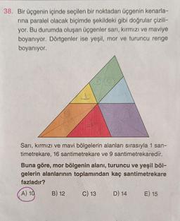 38. Bir üçgenin içinde seçilen bir noktadan üçgenin kenarla-
rina paralel olacak biçimde şekildeki gibi doğrular çizili-
yor. Bu durumda oluşan üçgenler sarı, kırmızı ve maviye
boyanıyor. Dörtgenler ise yeşil, mor ve turuncu renge
boyanıyor.
Sarı, kırmızı ve mavi bölgelerin alanları sırasıyla 1 san-
timetrekare, 16 santimetrekare ve 9 santimetrekaredir.
Buna göre, mor bölgenin alanı, turuncu ve yeşil böl-
gelerin alanlarının toplamından kaç santimetrekare
fazladır?
A) 10
B) 12
C) 13
D) 14
E) 15