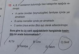 da
e
12. A, B, C canlılarının bulunduğu bazı kategoriler aşağıda ve-
rilmiştir.
• A canlısı bovidae (boynuzlugiller) familyası içinde yer
almaktadır.
.
.
B canlısı memeliler içinde yer almaktadır.
C canlısı Ursus arctos (Boz ayı) olarak adlandırılmıştır.
Buna göre bu üç canlı aşağıdakilerin hangisinde kesin-
likle bir arada bulunmaktadır?
A) Tür
DY Familya
B) Cins
E) Takım
C) Sınıf