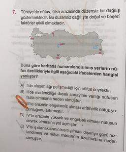 7. Türkiye'de nüfus, ülke arazisinde düzensiz bir dağılış
göstermektedir. Bu düzensiz dağılışta doğal ve beşerî
faktörler etkili olmaktadır.
||
IV
III
11 (9
Buna göre haritada numaralandırılmış yerlerin nü-
fus özellikleriyle ilgili aşağıdaki ifadelerden hangisi
yanlıştır?
A) I'de ulaşım ağı gelişmediği için nüfus seyrektir.
B) Il'de madenciliğe dayalı sanayinin varlığı nüfusun
fazla olmasına neden olmuştur.
ali C Ill'te arazinin engebesiz olması aritmetik nüfus yo-
trialğunluğunu artırmıştır.
D) IV'te arazinin yüksek ve engebeli olması nüfusun
seyrek olmasına yol açmıştır.
E) V'te iş olanaklarının kısıtlı olması dışarıya göçü hız-
landırmış ve nüfus miktarının azalmasına neden
olmuştur.