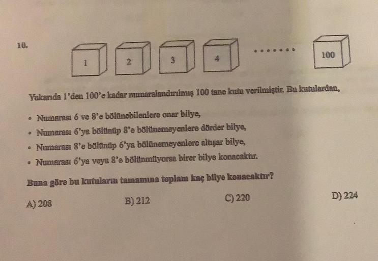 10.
1
GOD
100
Yukarıda 1'den 100'e kadar mumaralandırılmış 100 tane kutu verilmiştir. Bu kutulardan,
• Numarası 6 ve 8'e bölünebilenlere onar bilye,
• Numarası 6'ya bölünüp 8'e bölünemeyenlere dörder bilye,
• Numarası 8'e bölünüp 6'ya bölünemeyenlere altış