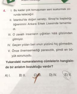 4.
1. Bu kadar çok konuşursan seni susturmak zo-
runda kalacağız.
II. İstanbul'da doğan sanatçı, Sinop'ta başladığı
öğrenimini Ankara Erkek Lisesinde tamamla-
di.
III. O zavallı insanların çığlıkları hâlâ gözümden
gitmiyor.
IV. Geçen yıldan beri onun yüzünü hiç görmedim.
V. Önce önemsemediği parasızlık, şimdi en bü-
yük sorunuydu.
Yukarıdaki numaralanmış cümlelerin hangisin-
de bir anlatım bozukluğu vardır?
A) I.
B) II.
CI.
D) IV.
E) V