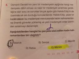 8. Osmanlı Devleti'nin yeni bir medeniyetin eşiğinde hangi me-
deniyete dâhil olması ve nasıl bir medeniyet yaratması gerek-
tiğine dair soru ve sorunlar birçok aydın gibi Halide Edip'in de
üzerinde sık sık durduğu konulardandır. Halide Edip, yazar bir
kadın olarak bu medeniyet mevzusunda kadın kahramanları-
na önemli görevler yüklemiş ve yeni medeniyeti onlar üzerin-
den anlatmayı denemiştir.
d
Aşağıdakilerden hangisi bu parçada sözü edilen kadın kah-
ramanlardan biri değildir?
arc
A) Tatarcık
D) Rabia
B) Seviye
C) Macide
E) Münire
1-B 2-A 3-D 4-D 5-E 6-C 24